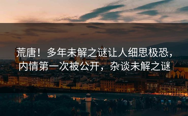 荒唐！多年未解之谜让人细思极恐，内情第一次被公开，杂谈未解之谜