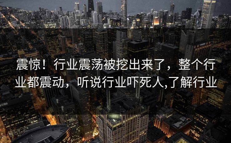 震惊！行业震荡被挖出来了，整个行业都震动，听说行业吓死人,了解行业