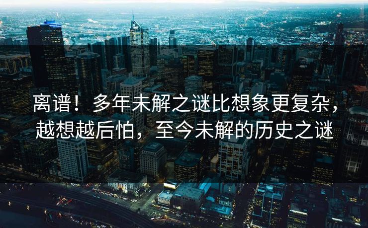 离谱！多年未解之谜比想象更复杂，越想越后怕，至今未解的历史之谜