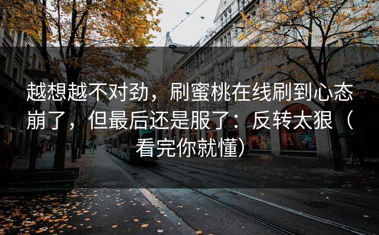 越想越不对劲，刷蜜桃在线刷到心态崩了，但最后还是服了：反转太狠（看完你就懂）