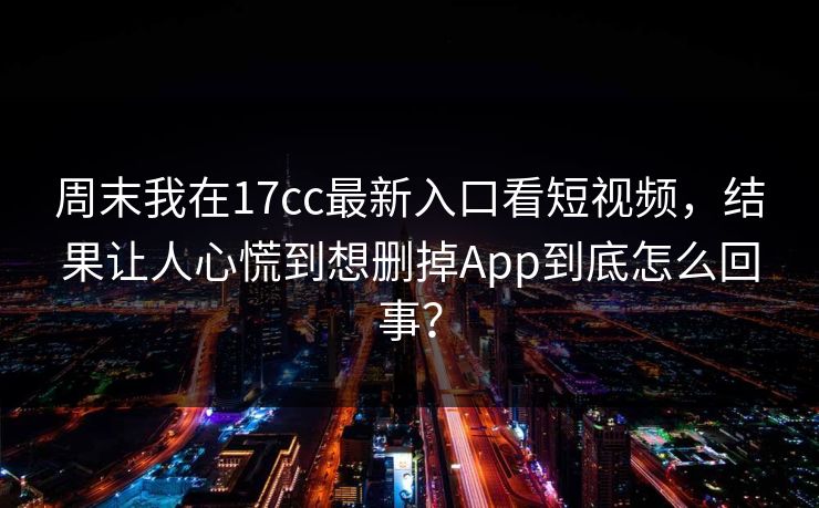 周末我在17cc最新入口看短视频，结果让人心慌到想删掉App到底怎么回事？