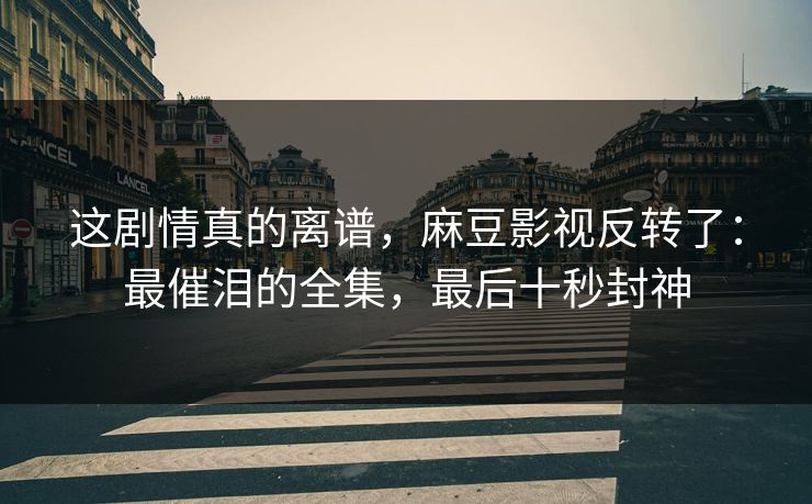 这剧情真的离谱，麻豆影视反转了：最催泪的全集，最后十秒封神