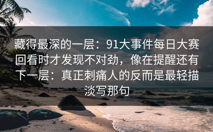 藏得最深的一层：91大事件每日大赛回看时才发现不对劲，像在提醒还有下一层：真正刺痛人的反而是最轻描淡写那句