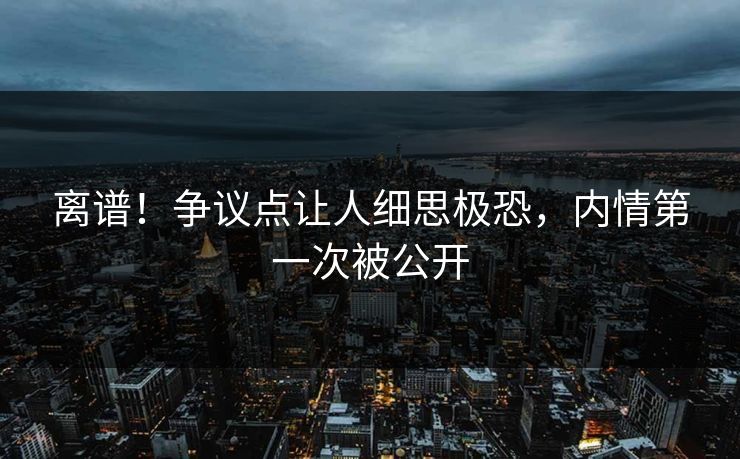 离谱！争议点让人细思极恐，内情第一次被公开