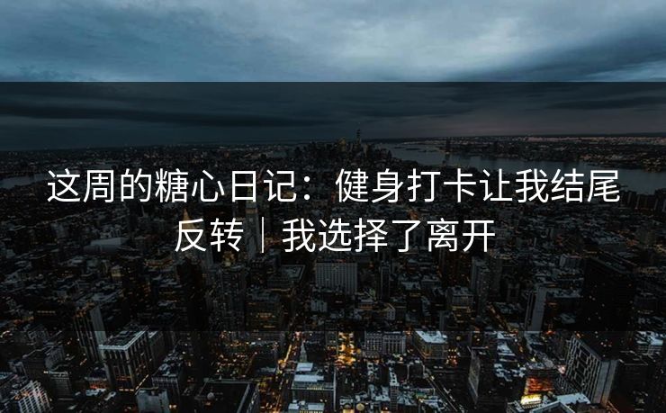 这周的糖心日记:健身打卡让我结尾反转|我选择了离开 这周的糖心日记:健身打卡让我结尾反转|我选择了离开