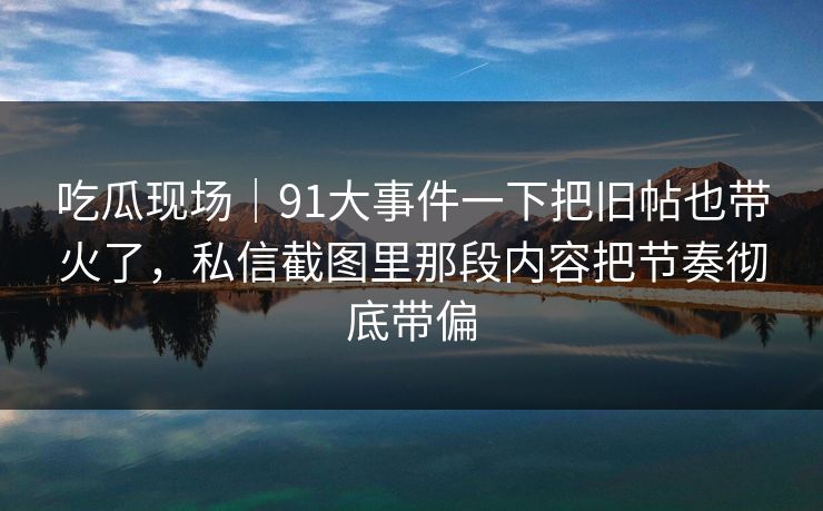 吃瓜现场｜91大事件一下把旧帖也带火了，私信截图里那段内容把节奏彻底带偏