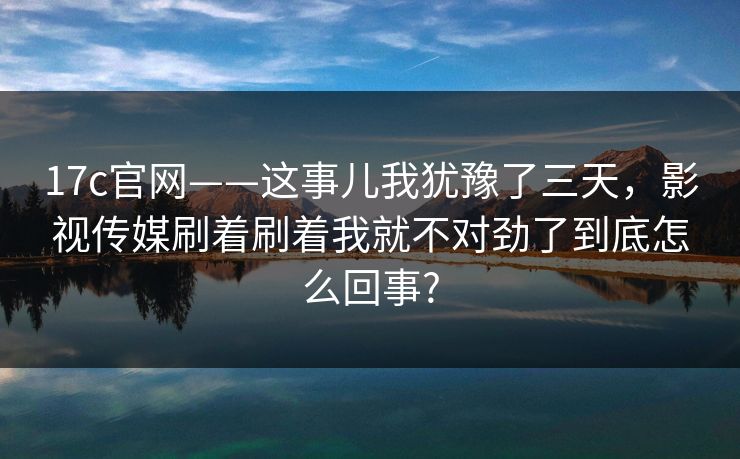 17c官网——这事儿我犹豫了三天,影视传媒刷着刷着我就不对劲了到底怎么回事? 17c官网——这事儿我犹豫了三天,影视传媒刷着刷着我就不对劲了到底怎么回事?