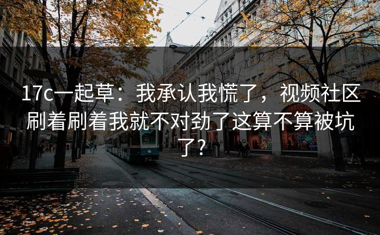 17c一起草：我承认我慌了，视频社区刷着刷着我就不对劲了这算不算被坑了?