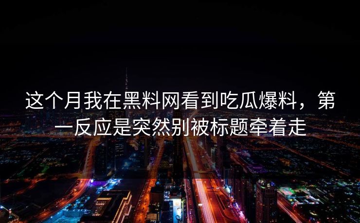 这个月我在黑料网看到吃瓜爆料，第一反应是突然别被标题牵着走